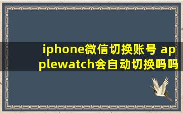 iphone微信切换账号 applewatch会自动切换吗吗